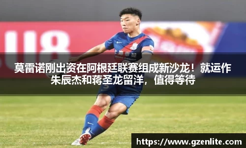 莫雷诺刚出资在阿根廷联赛组成新沙龙！就运作朱辰杰和蒋圣龙留洋，值得等待